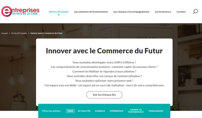 Entreprises en Pays de la Loire  #Actus #Conseils Les solutions de financements Les réseaux d'accompagnement Les financeurs Contact Innover avec le Commerce du Futur Vous souhaitez développer votre chiffre d’affaires ? Les comportements de consommation évoluent : comment capter de nouveau clients ? Comment les fidéliser et répondre à leurs attentes ? Vous souhaitez diversifier vos canaux de commercialisation ? Vous souhaitez optimiser votre présence web ? Cet espace vous est dédié : cet espace est en cours 